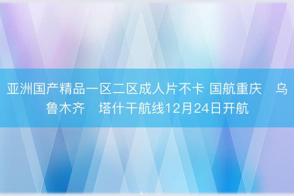 亚洲国产精品一区二区成人片不卡 国航重庆⇌乌鲁木齐⇌塔什干航线12月24日开航