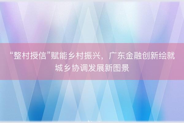 “整村授信”赋能乡村振兴，广东金融创新绘就城乡协调发展新图景