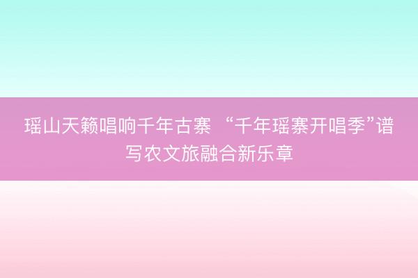 瑶山天籁唱响千年古寨  “千年瑶寨开唱季”谱写农文旅融合新乐章