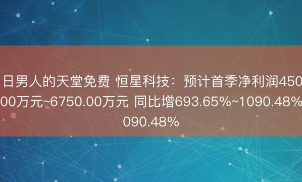 中日男人的天堂免费 恒星科技：预计首季净利润4500.00万元~6750.00万元 同比增693.65%~1090.48%