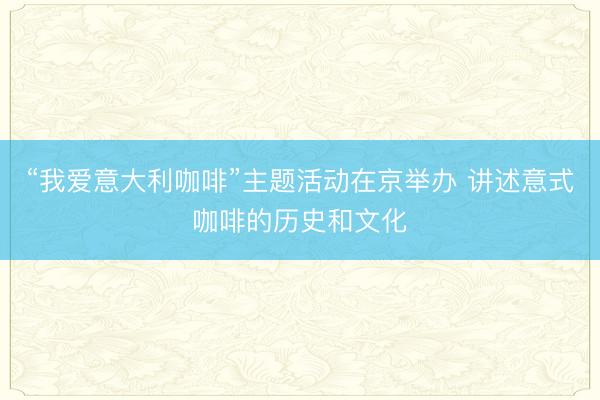 “我爱意大利咖啡”主题活动在京举办 讲述意式咖啡的历史和文化