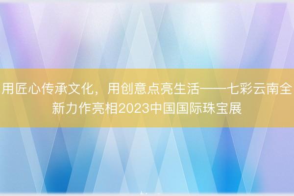 用匠心传承文化，用创意点亮生活——七彩云南全新力作亮相2023中国国际珠宝展