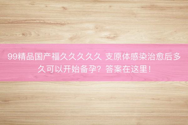 99精品国产福久久久久久 支原体感染治愈后多久可以开始备孕？答案在这里！