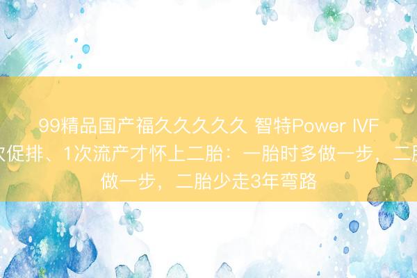 99精品国产福久久久久久 智特Power IVF：席琳迪翁6次促排、1次流产才怀上二胎：一胎时多做一步，二胎少走3年弯路