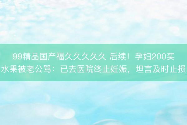 99精品国产福久久久久久 后续！孕妇200买水果被老公骂：已去医院终止妊娠，坦言及时止损