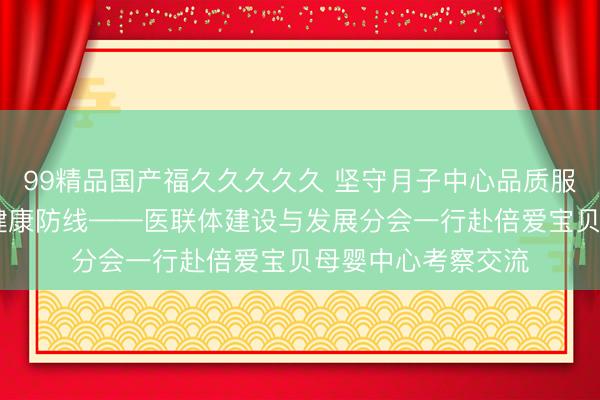99精品国产福久久久久久 坚守月子中心品质服务 筑牢母婴安全健康防线——医联体建设与发展分会一行赴倍爱宝贝母婴中心考察交流