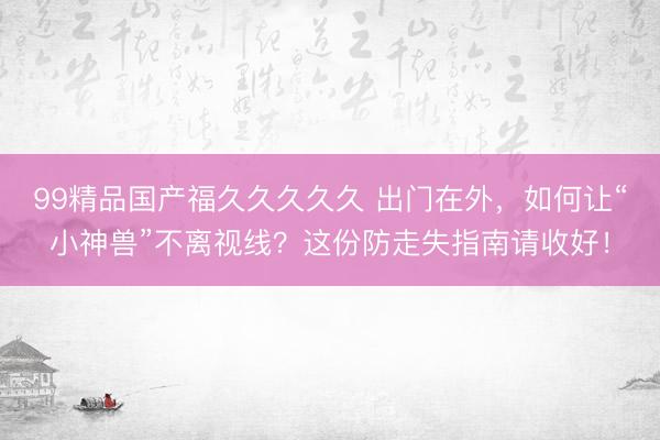 99精品国产福久久久久久 出门在外，如何让“小神兽”不离视线？这份防走失指南请收好！