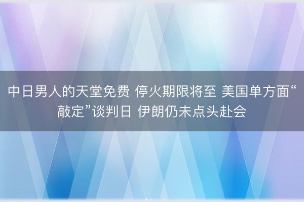 中日男人的天堂免费 停火期限将至 美国单方面“敲定”谈判日 伊朗仍未点头赴会