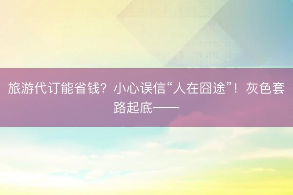 旅游代订能省钱？小心误信“人在囧途”！灰色套路起底——