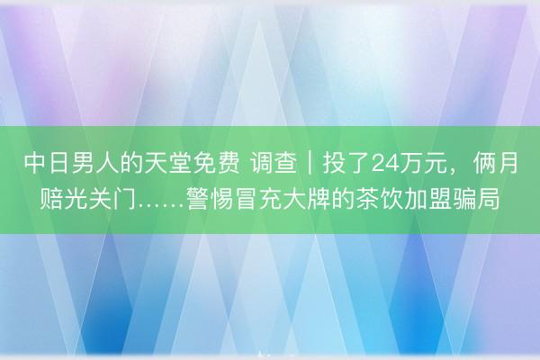 中日男人的天堂免费 调查｜投了24万元，俩月赔光关门……警惕冒充大牌的茶饮加盟骗局