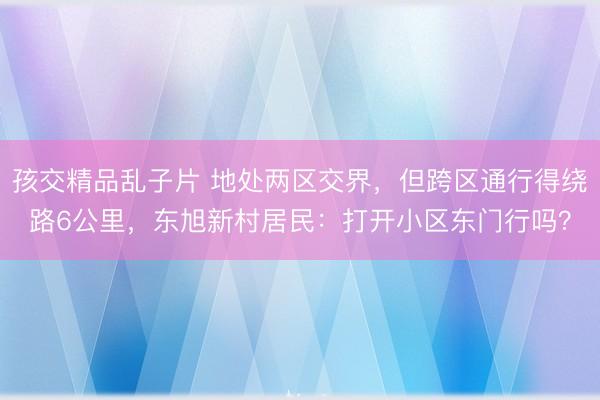 孩交精品乱子片 地处两区交界，但跨区通行得绕路6公里，东旭新村居民：打开小区东门行吗？