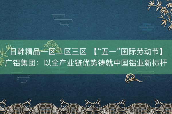 日韩精品一区二区三区 【“五一”国际劳动节】广铝集团：以全产业链优势铸就中国铝业新标杆