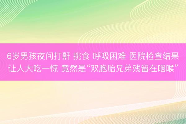 6岁男孩夜间打鼾 挑食 呼吸困难 医院检查结果让人大吃一惊 竟然是“双胞胎兄弟残留在咽喉”