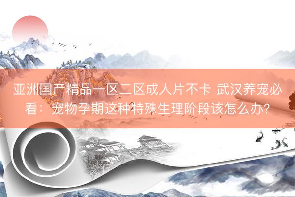 亚洲国产精品一区二区成人片不卡 武汉养宠必看：宠物孕期这种特殊生理阶段该怎么办？