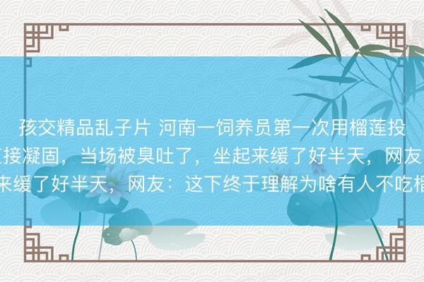 孩交精品乱子片 河南一饲养员第一次用榴莲投喂河马，吃下后表情直接凝固，当场被臭吐了，坐起来缓了好半天，网友：这下终于理解为啥有人不吃榴莲了