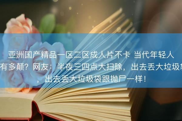 亚洲国产精品一区二区成人片不卡 当代年轻人的精神状态能有多颠？网友：半夜三四点大扫除，出去丢大垃圾袋跟抛尸一样！