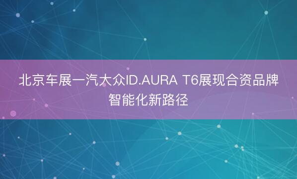 北京车展一汽大众ID.AURA T6展现合资品牌智能化新路径