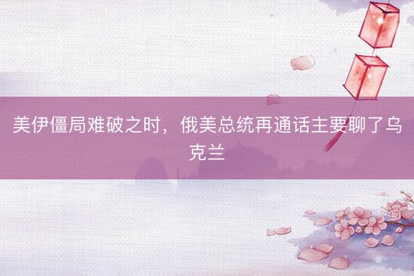 美伊僵局难破之时，俄美总统再通话主要聊了乌克兰