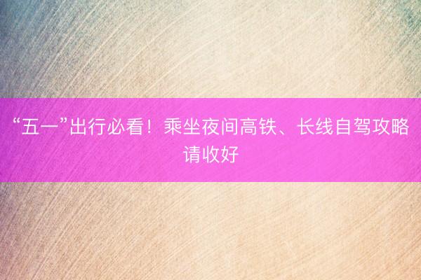 “五一”出行必看！乘坐夜间高铁、长线自驾攻略请收好