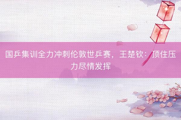 国乒集训全力冲刺伦敦世乒赛，王楚钦：顶住压力尽情发挥