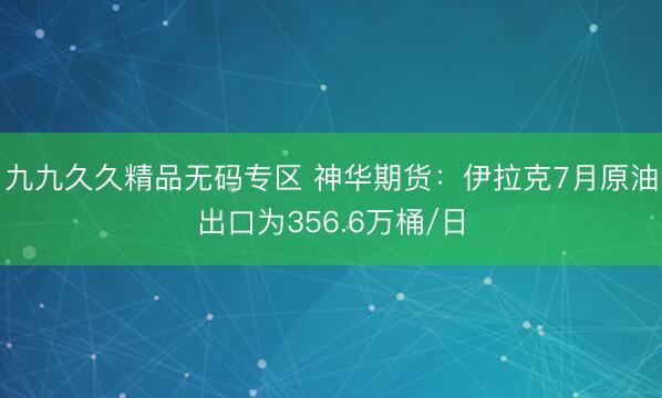 九九久久精品无码专区 神华期货：伊拉克7月原油出口为356.6万桶/日