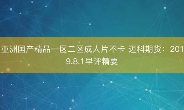 亚洲国产精品一区二区成人片不卡 迈科期货：2019.8.1早评精要