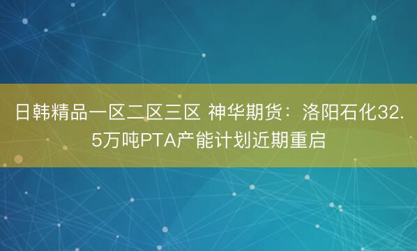 日韩精品一区二区三区 神华期货：洛阳石化32.5万吨PTA产能计划近期重启