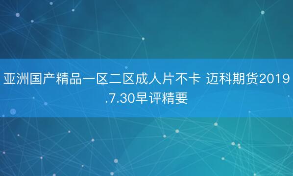亚洲国产精品一区二区成人片不卡 迈科期货2019.7.30早评精要