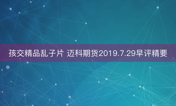 孩交精品乱子片 迈科期货2019.7.29早评精要