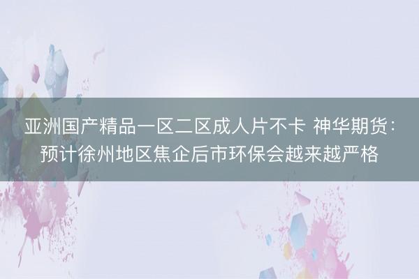 亚洲国产精品一区二区成人片不卡 神华期货：预计徐州地区焦企后市环保会越来越严格