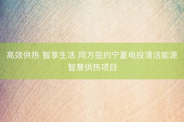 高效供热 智享生活 同方签约宁夏电投清洁能源智慧供热项目