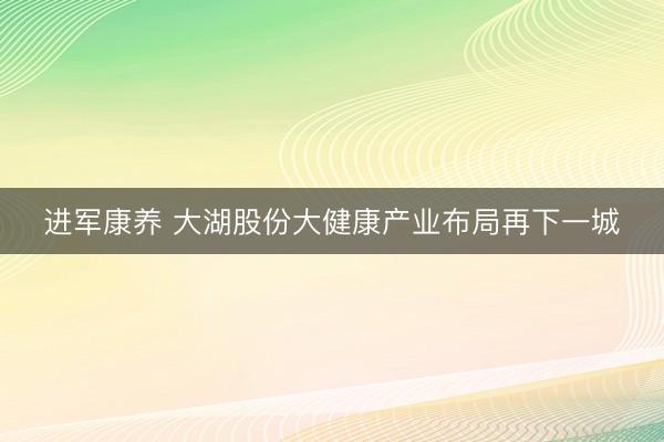 进军康养 大湖股份大健康产业布局再下一城