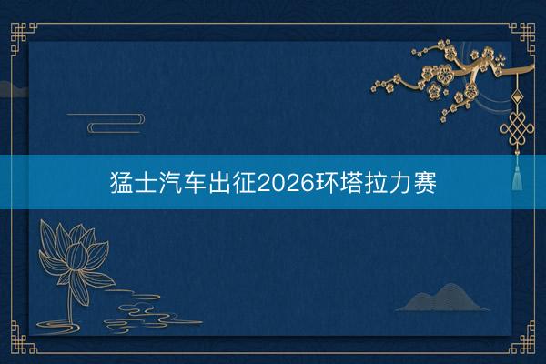 猛士汽车出征2026环塔拉力赛
