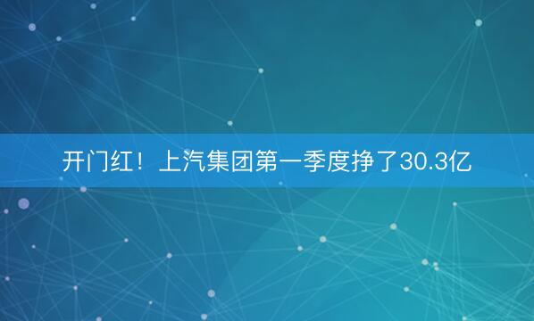开门红！上汽集团第一季度挣了30.3亿