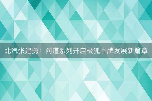北汽张建勇：问道系列开启极狐品牌发展新篇章