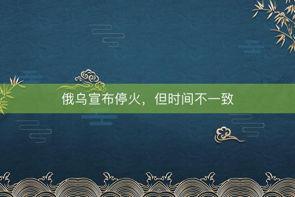 俄乌宣布停火，但时间不一致