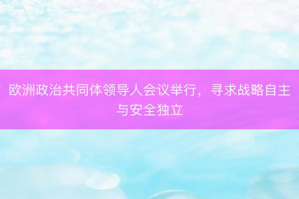 欧洲政治共同体领导人会议举行，寻求战略自主与安全独立