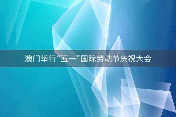 澳门举行“五一”国际劳动节庆祝大会