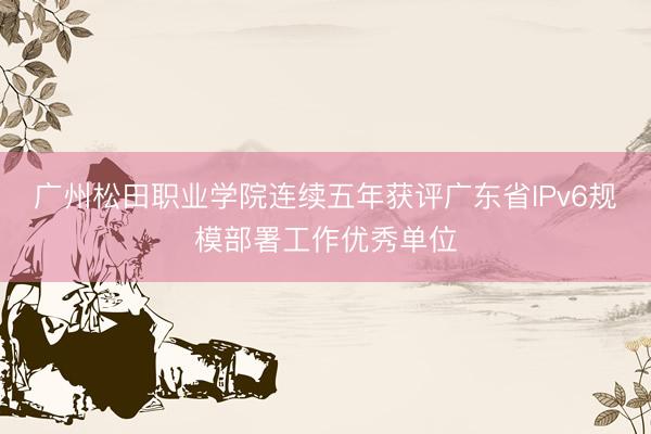 广州松田职业学院连续五年获评广东省IPv6规模部署工作优秀单位