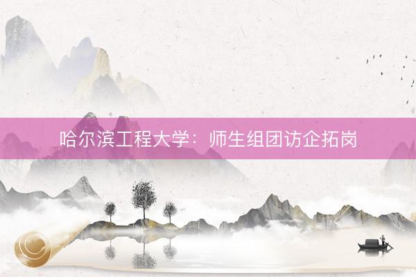 哈尔滨工程大学：师生组团访企拓岗