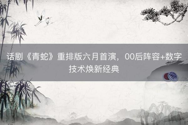 话剧《青蛇》重排版六月首演，00后阵容+数字技术焕新经典