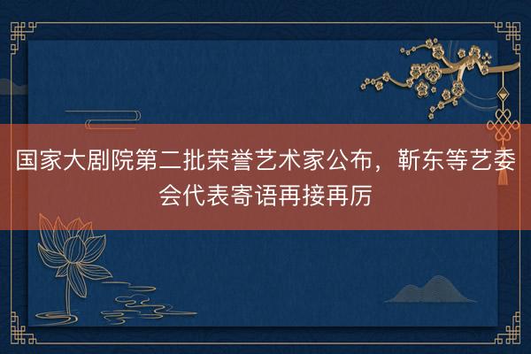 国家大剧院第二批荣誉艺术家公布，靳东等艺委会代表寄语再接再厉