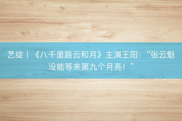 艺绽｜《八千里路云和月》主演王阳：“张云魁没能等来第九个月亮！”
