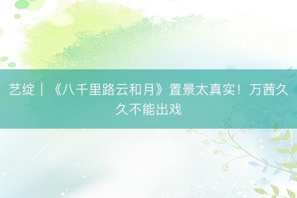 艺绽｜《八千里路云和月》置景太真实！万茜久久不能出戏
