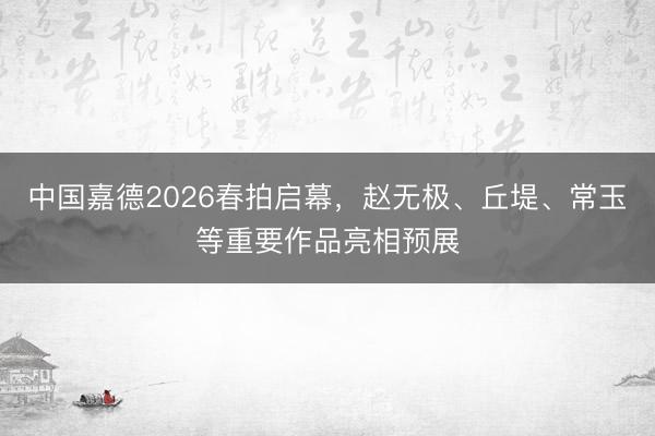 中国嘉德2026春拍启幕，赵无极、丘堤、常玉等重要作品亮相预展