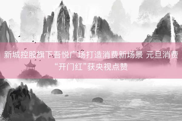 新城控股旗下吾悦广场打造消费新场景 元旦消费“开门红”获央视点赞
