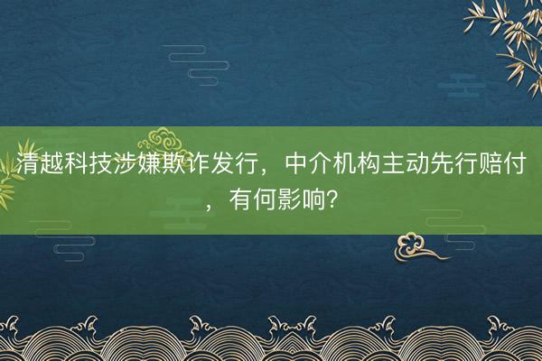 清越科技涉嫌欺诈发行，中介机构主动先行赔付，有何影响？