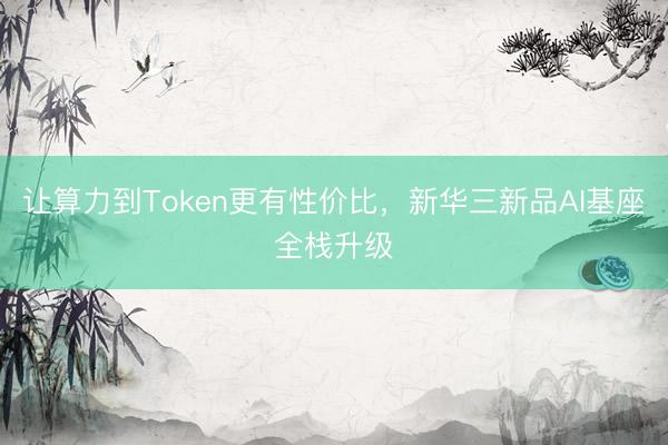 让算力到Token更有性价比，新华三新品AI基座全栈升级