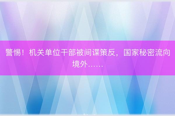 警惕！机关单位干部被间谍策反，国家秘密流向境外……