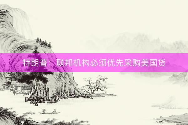 特朗普：联邦机构必须优先采购美国货